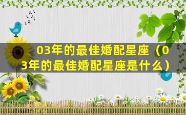 03年的最佳婚配星座（03年的最佳婚配星座是什么）