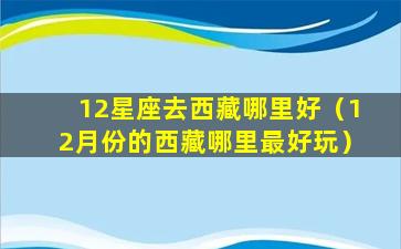 12星座去西藏哪里好（12月份的西藏哪里最好玩）