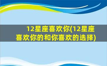 12星座喜欢你(12星座喜欢你的和你喜欢的选择)