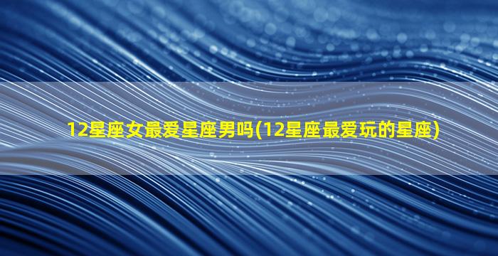 12星座女最爱星座男吗(12星座最爱玩的星座)