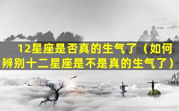 12星座是否真的生气了（如何辨别十二星座是不是真的生气了）