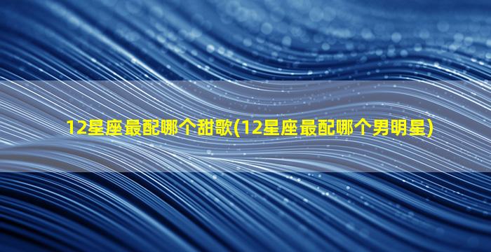 12星座最配哪个甜歌(12星座最配哪个男明星)