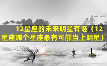 12星座的未来明星有谁（12星座哪个星座最有可能当上明星）