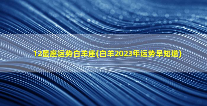 12星座运势白羊座(白羊2023年运势早知道)