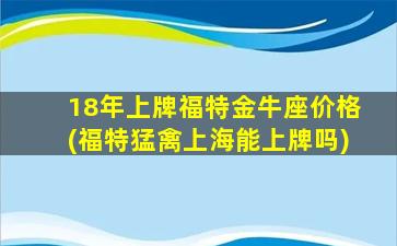 18年上牌福特金牛座价格(福特猛禽上海能上牌吗)