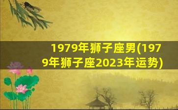 1979年狮子座男(1979年狮子座2023年运势)