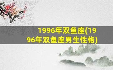 1996年双鱼座(1996年双鱼座男生性格)