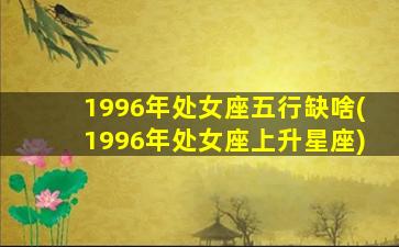 1996年处女座五行缺啥(1996年处女座上升星座)