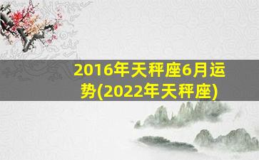 2016年天秤座6月运势(2022年天秤座)