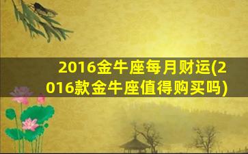 2016金牛座每月财运(2016款金牛座值得购买吗)