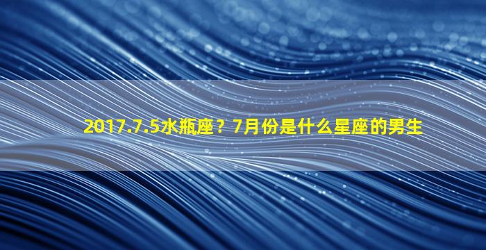 2017.7.5水瓶座？7月份是什么星座的男生