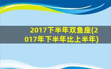 2017下半年双鱼座(2017年下半年比上半年)