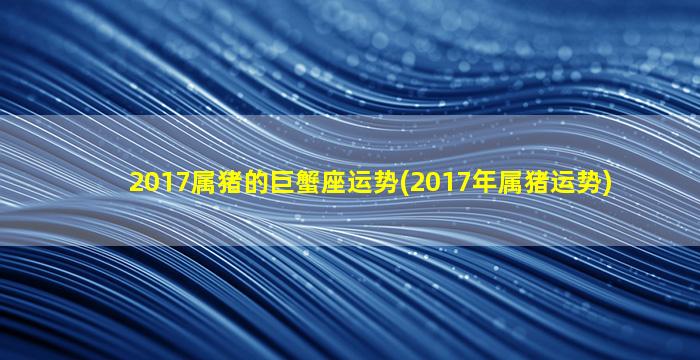 2017属猪的巨蟹座运势(2017年属猪运势)