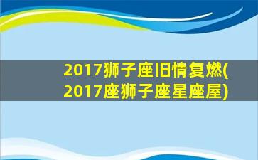 2017狮子座旧情复燃(2017座狮子座星座屋)