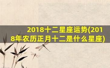 2018十二星座运势(2018年农历正月十二是什么星座)