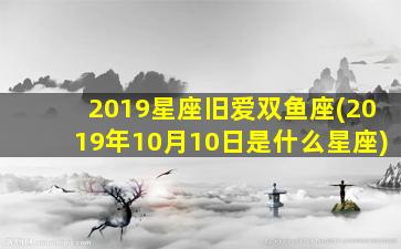 2019星座旧爱双鱼座(2019年10月10日是什么星座)