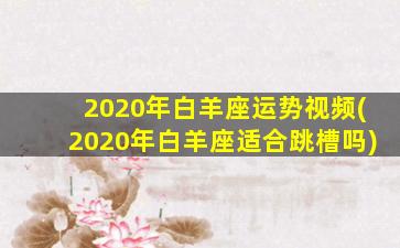 2020年白羊座运势视频(2020年白羊座适合跳槽吗)