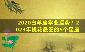 2020白羊座学业运势？2023年桃花最旺的5个星座