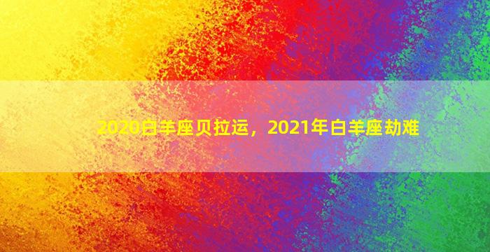 2020白羊座贝拉运，2021年白羊座劫难