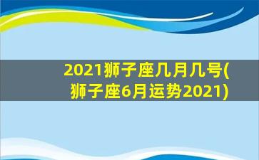 2021狮子座几月几号(狮子座6月运势2021)