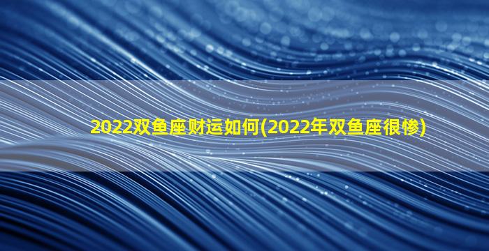 2022双鱼座财运如何(2022年双鱼座很惨)