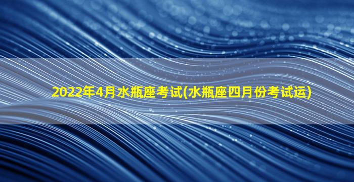 2022年4月水瓶座考试(水瓶座四月份考试运)