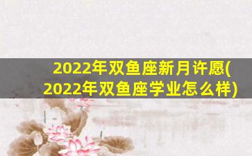 2022年双鱼座新月许愿(2022年双鱼座学业怎么样)