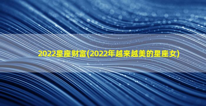 2022星座财富(2022年越来越美的星座女)