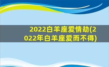 2022白羊座爱情劫(2022年白羊座爱而不得)