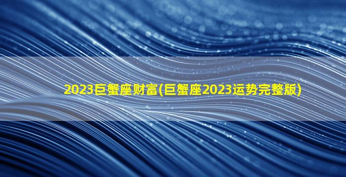 2023巨蟹座财富(巨蟹座2023运势完整版)