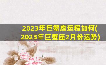 2023年巨蟹座运程如何(2023年巨蟹座2月份运势)