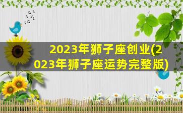 2023年狮子座创业(2023年狮子座运势完整版)