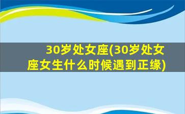 30岁处女座(30岁处女座女生什么时候遇到正缘)