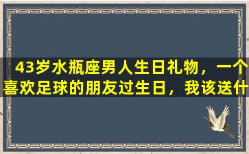 43岁水瓶座男人生日礼物，一个喜欢足球的朋友过生日，我该送什么礼物啊