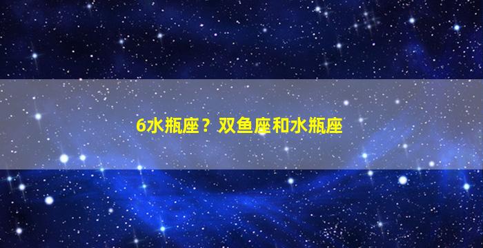 6水瓶座？双鱼座和水瓶座