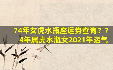 74年女虎水瓶座运势查询？74年属虎水瓶女2021年运气