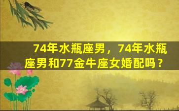 74年水瓶座男，74年水瓶座男和77金牛座女婚配吗？