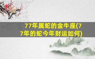 77年属蛇的金牛座(77年的蛇今年财运如何)