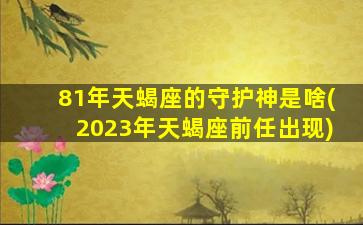 81年天蝎座的守护神是啥(2023年天蝎座前任出现)