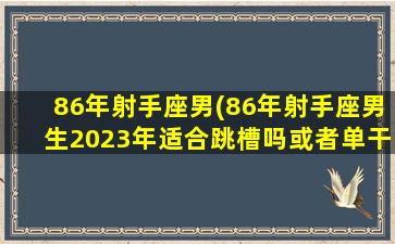 86年射手座男(86年射手座男生2023年适合跳槽吗或者单干吗)