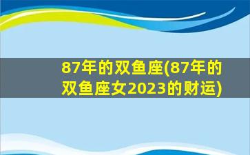 87年的双鱼座(87年的双鱼座女2023的财运)