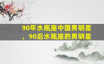 90年水瓶座中国男明星，90后水瓶座的男明星