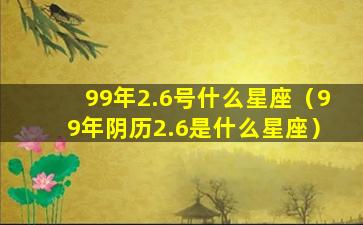 99年2.6号什么星座（99年阴历2.6是什么星座）