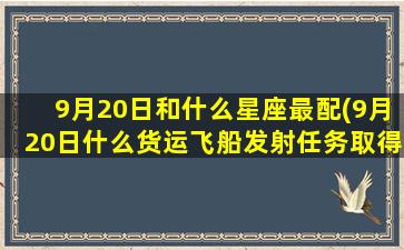 9月20日和什么星座最配(9月20日什么货运飞船发射任务取得圆满成功)