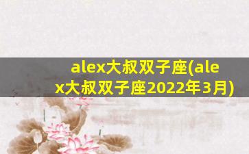 alex大叔双子座(alex大叔双子座2022年3月)