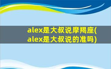 alex是大叔说摩羯座(alex是大叔说的准吗)