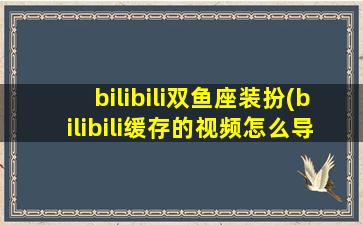 bilibili双鱼座装扮(bilibili缓存的视频怎么导出来)