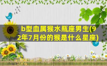 b型血属猴水瓶座男生(92年7月份的猴是什么星座)