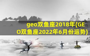 geo双鱼座2018年(GEO双鱼座2022年6月份运势)