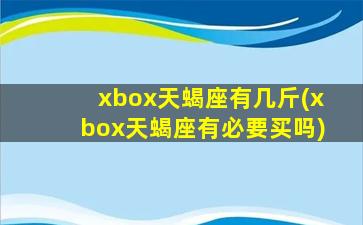 xbox天蝎座有几斤(xbox天蝎座有必要买吗)